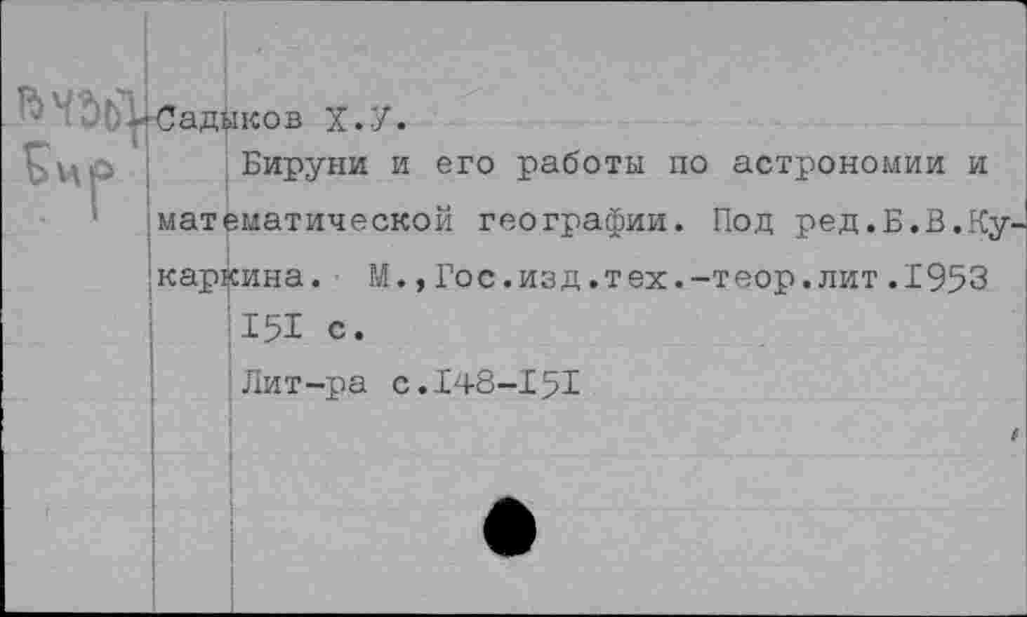 ﻿■Садыков Х.У.
Бируни и его работы по астрономии и математической географии. Под ред.Б.В.Кухаркина. М.,Гос.изд.тех.-теор.лит.1953 151 с.
Лит-ра с.148-151